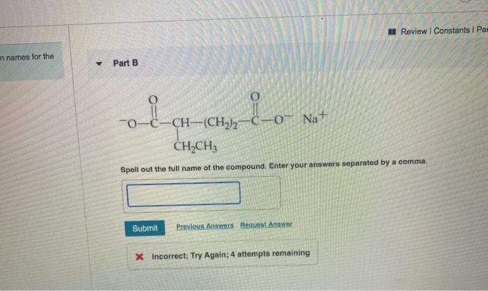 I Review I Constants I Pe
n names for the
Part B
-CH-(CH-C-0 Nat
CH,CH3
Spell out the full name of the compound. Enter your answers separated by a comma.
Submit
Previous Answers Request Answer
X Incorrect; Try Again; 4 attempts remaining
