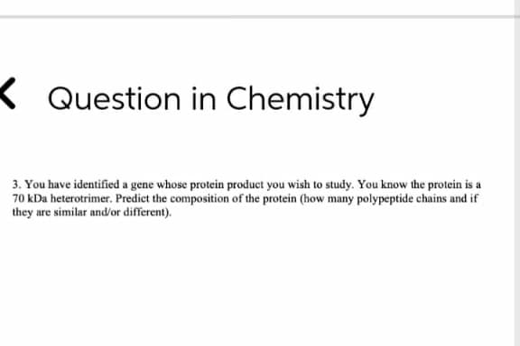 K Question in Chemistry
3. You have identified a gene whose protein product you wish to study. You know the protein is a
70 kDa heterotrimer. Predict the composition of the protein (how many polypeptide chains and if
they are similar and/or different).
