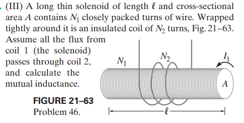 - (III) A long thin solenoid of length l and cross-sectional
area A contains N, closely packed turns of wire. Wrapped
tightly around it is an insulated coil of N2 turns, Fig. 21–63.
Assume all the flux from
coil 1 (the solenoid)
passes through coil 2,
and calculate the
N1
N2
mutual inductance.
A
FIGURE 21-63
Problem 46.
