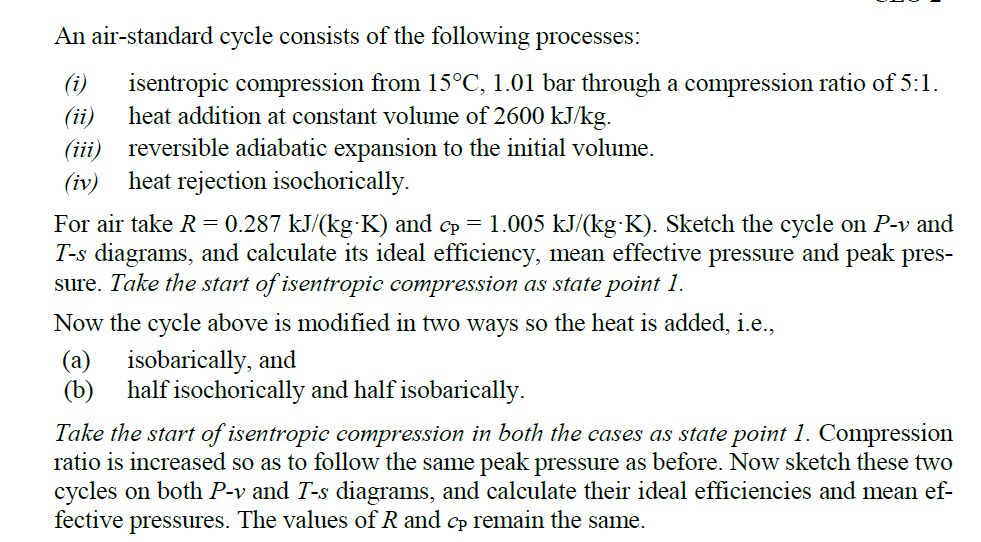 An air-standard cycle consists of the following processes:
(i)
isentropic compression from 15°C, 1.01 bar through a compression ratio of 5:1.
(ii)
heat addition at constant volume of 2600 kJ/kg.
(iii) reversible adiabatic expansion to the initial volume.
heat rejection isochorically.
(iv)
For air take R = 0.287 kJ/(kg K) and cp = 1.005 kJ/(kg K). Sketch the cycle on P-v and
T-s diagrams, and calculate its ideal efficiency, mean effective pressure and peak pres-
sure. Take the start of isentropic compression as state point 1.
Now the cycle above is modified in two ways so the heat is added, i.e.,
(a) isobarically, and
(b)
half isochorically and half isobarically.
Take the start of isentropic compression in both the cases as state point 1. Compression
ratio is increased so as to follow the same peak pressure as before. Now sketch these two
cycles on both P-v and T-s diagrams, and calculate their ideal efficiencies and mean ef-
fective pressures. The values of R and cp remain the same.
