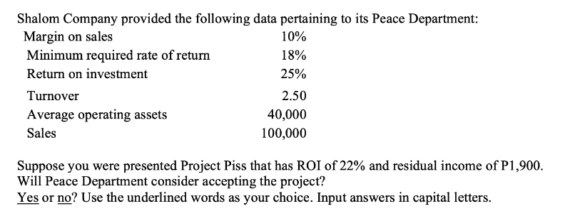 Shalom Company provided the following data pertaining to its Peace Department:
Margin on sales
Minimum required rate of return
Return on investment
Turnover
Average operating assets
Sales
10%
18%
25%
2.50
40,000
100,000
Suppose you were presented Project Piss that has ROI of 22% and residual income of P1,900.
Will Peace Department consider accepting the project?
Yes or no? Use the underlined words as your choice. Input answers in capital letters.