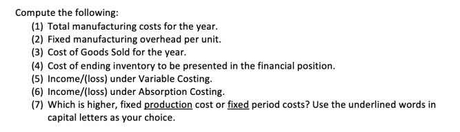 Compute the following:
(1) Total manufacturing costs for the year.
(2) Fixed manufacturing overhead per unit.
(3) Cost of Goods Sold for the year.
(4) Cost of ending inventory to be presented in the financial position.
(5) Income/(loss) under Variable Costing.
(6) Income/(loss) under Absorption Costing.
(7) Which is higher, fixed production cost or fixed period costs? Use the underlined words in
capital letters as your choice.