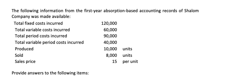 The following information from the first-year absorption-based accounting records of Shalom
Company was made available:
Total fixed costs incurred
Total variable costs incurred
Total period costs incurred
Total variable period costs incurred
Produced
Sold
Sales price
Provide answers to the following items:
120,000
60,000
90,000
40,000
10,000 units
8,000
15
units
per unit