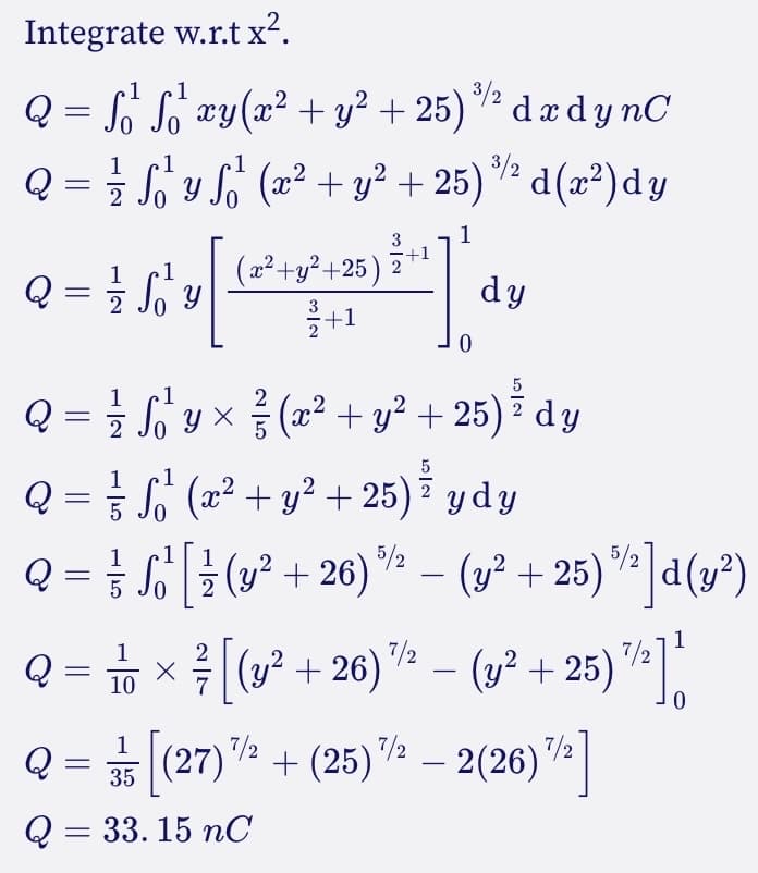 Integrate w.r.t x².
1
1
Q = S²¹² S²¹ xy(x² + y² +25)³² dx dynC
1 1
1
Q = ²½ S₁²¹ y S₁²¹ (x² + y² + 25)%²d(x²)dy
2
1
3
+1
(x²+y²+25) 2
dy
3
+1
0
5
1
2
Q = √²/² √ √ √ √ y × ²/³² (x² + y² + 25) ³ dy
2
5
1
Q = = ₁² (x² + y² + 25) * ydy
Sª²
²
5
1 1 1
Q = √
So¹ [ ½ (y² +26) ½ − (y² + 25)%]d(y²)
-
2
1
Q = √ √ × ² / [(y² +26)
[(y² +26) ¹/2 - (y² +25) 7/2] t
10
0
1
Q = [(27)² + (25) ¹/² − 2(26)¹/2]
7/2
-
35
Q = 33.15 nC
ها - 2
Q =
=
1
ງ ບ