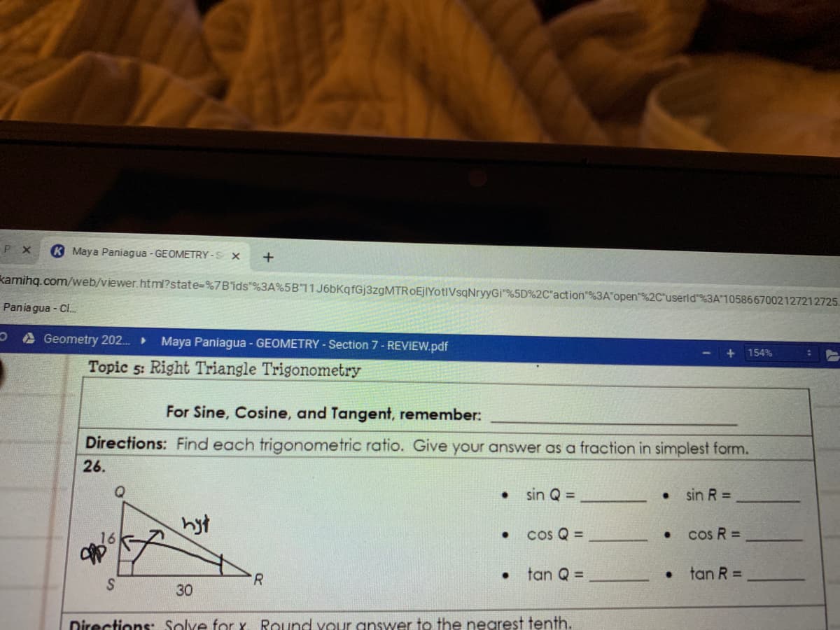 P X
K Maya Paniagua - GEOMETRY-S X
+
kamihq.com/web/viewer.html?state=%7Bids"%3A%5B11J6bKqfGj3zgMTROEjIYotlVsqNryyGi"%5D%2C"action"%3A open"%2C"userld%3A"1058667002127212725.
Pania gua - Cl.
Geometry 202.
Maya Paniagua - GEOMETRY - Section 7- REVIEW.pdf
154%
Topic 5: Right Triangle Trigonometry
For Sine, Cosine, and Tangent, remember:
Directions: Find each trigonometric ratio. Give your answer as a fraction in simplest form.
26.
sin Q =
sin R =
hyt
cos R =
16
cos Q =
R
tan Q =
.tan R D
30
Directions: Solve for x Round vour answer to the nearest tenth.
