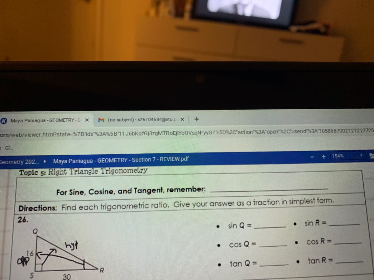 K Maya Paniagua - GEOMETRY -S X
M (no subject) - s26704684@stu.p x
om/web/viewer.html?state=%7B'ids"%3A%5B11J6bKqfGj3zgMTROEjIYotIVsqNryyGi"%5D%2C"action"%3A open%2C'userld%3A1058667002127212725
- Cl.
Geometry 202.
Maya Paniagua - GEOMETRY - Section 7 - REVIEW.pdf
154%
Topic 5: Right Triangle Trigonometry
For Sine, Cosine, and Tangent, remember:
Directions: Find each trigonometric ratio. Give your answer as a fraction in simplest form.
26.
• sin Q =
sin R =
hst
cos Q =
cos R =
tan Q =
tan R =
R.
30
