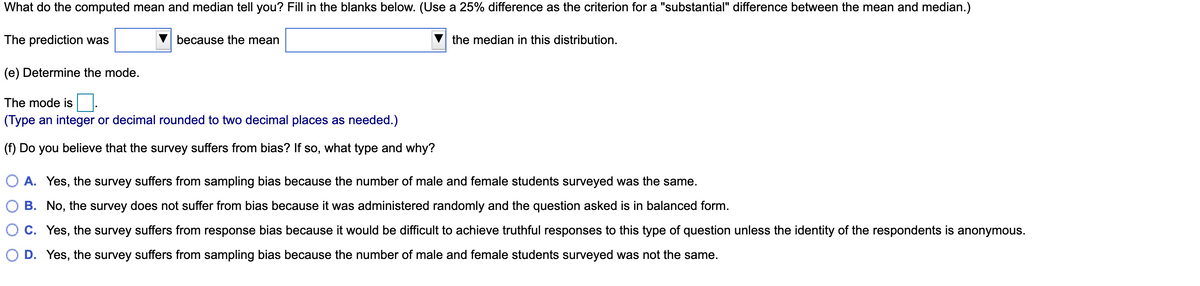 What do the computed mean and median tell you? Fill in the blanks below. (Use a 25% difference as the criterion for a "substantial" difference between the mean and median.)
The prediction was
because the mean
the median in this distribution.
(e) Determine the mode.
The mode is
(Type an integer or decimal rounded to two decimal places as needed.)
(f) Do you believe that the survey suffers from bias? If so, what type and why?
O A. Yes, the survey suffers from sampling bias because the number of male and female students surveyed was the same.
B. No, the survey does not suffer from bias because it was administered randomly and the question asked is in balanced form.
O C. Yes, the survey suffers from response bias because it would be difficult to achieve truthful responses to this type of question unless the identity of the respondents is anonymous.
O D. Yes, the survey suffers from sampling bias because the number of male and female students surveyed was not the same.
