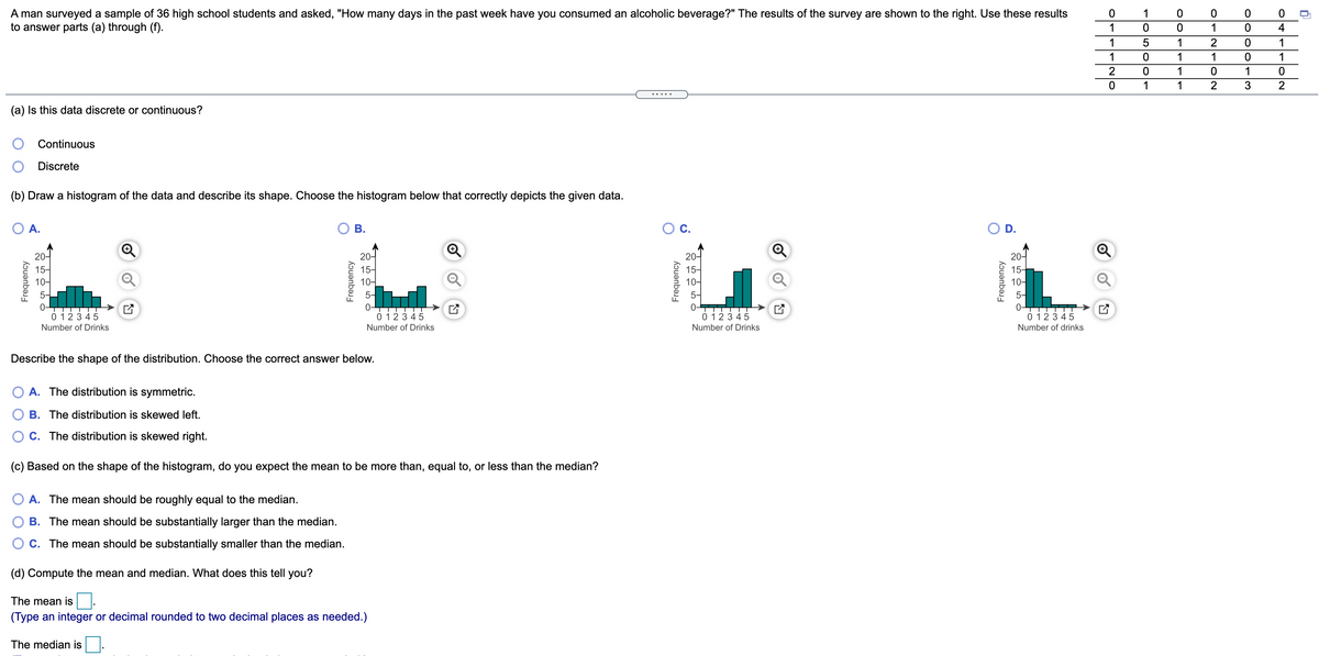 A man surveyed a sample of 36 high school students and asked, "How many days in the past week have you consumed an alcoholic beverage?" The results of the survey are shown to the right. Use these results
to answer parts (a) through (f).
1
1
1
4
1
1
2
1
1
1
1
1
1
1
1
2
.....
(a) Is this data discrete or continuous?
Continuous
Discrete
(b) Draw a histogram of the data and describe its shape. Choose the histogram below that correctly depicts the given data.
O A.
В.
C.
O D.
20-
20-
15-
20-
15-
10-
20-
15-
10-
15-
10-
10-
5-
5-
5-
TTTT
0-
TTT
0 123 45
0 123 45
0 123 45
0 123 45
Number of Drinks
Number of Drinks
Number of Drinks
Number of drinks
Describe the shape of the distribution. Choose the correct answer below.
O A. The distribution is symmetric.
O B. The distribution is skewed left.
O C. The distribution is skewed right.
(c) Based on the shape of the histogram, do you expect the mean to be more than, equal to, or less than the median?
O A. The mean should be roughly equal to the median.
B. The mean should be substantially larger than the median.
O c. The mean should be substantially smaller than the median.
(d) Compute the mean and median. What does this tell you?
The mean is
(Type an integer or decimal rounded to two decimal places as needed.)
The median is
Frequency
Frequency
Frequency
Frequency
olc
