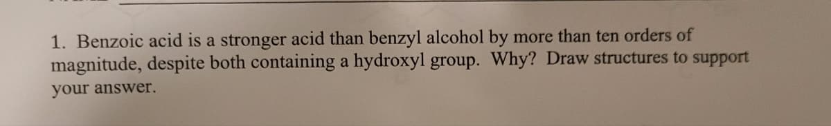 1. Benzoic acid is a stronger acid than benzyl alcohol by more than ten orders of
magnitude, despite both containing a hydroxyl group. Why? Draw structures to support
your answer.