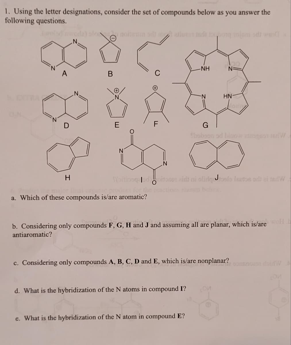 1. Using the letter designations, consider the set of compounds below as you answer the
following questions.
H
slo nobenin sdi in alluest disponojam od) wer
B
E
0=
N
a. Which of these compounds is/are aromatic?
-NH
-N
d. What is the hybridization of the N atoms in compound I?
Yoitiosqeed oitoso eidt ni olidgtosle leutos art ei tedW
J
e. What is the hybridization of the N atom in compound E?
N=
HN
G
Sboboon od bicow ansest ter
b. Considering only compounds F, G, H and J and assuming all are planar, which is/are wel
antiaromatic?
c. Considering only compounds A, B, C, D and E, which is/are nonplanar?
On
SOM