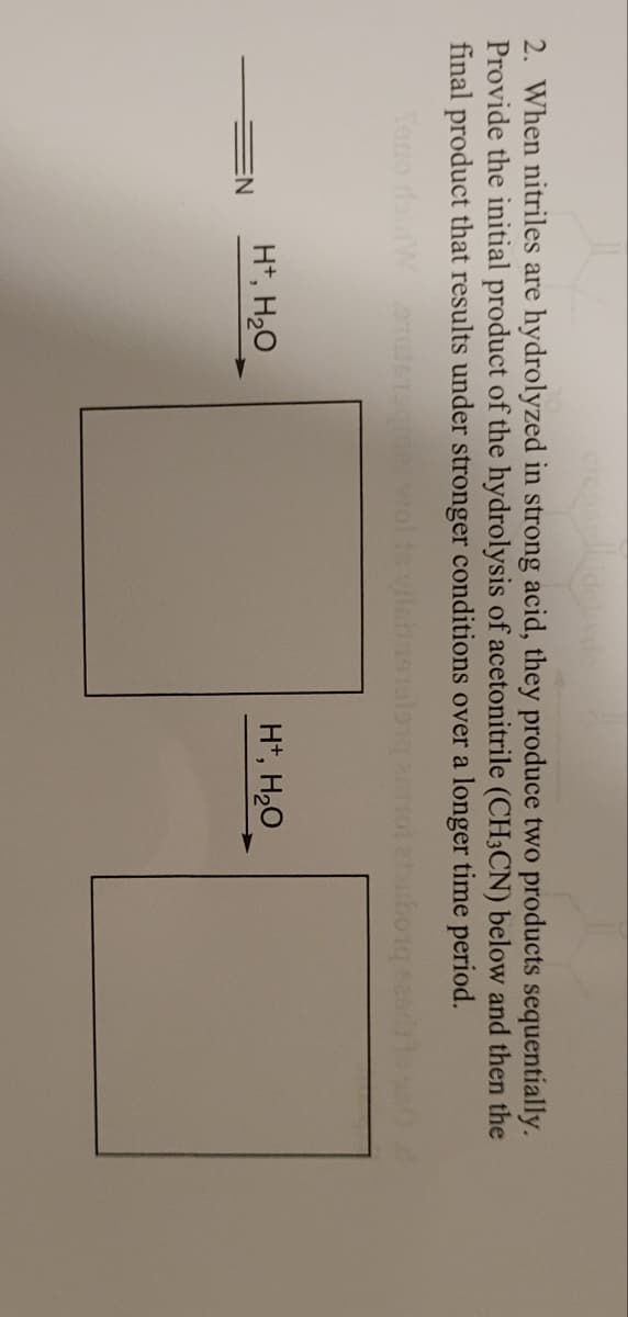 ciensi
2. When nitriles are hydrolyzed in strong acid, they produce two products sequentially.
Provide the initial product of the hydrolysis of acetonitrile (CH3CN) below and then the
final product that results under stronger conditions over a longer time period.
Teno doinW STU36
wol
borge
EN
H+, H₂O
H+, H₂O