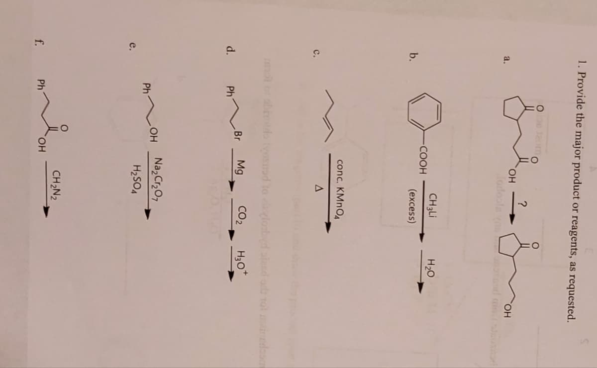 e.
f.
a.
C.
d.
1. Provide the major product or reagents, as requested.
b.
Ph
Ph
Ph
OH
-COOH
OH
OH
Morfools yd mis susitad
OH
?
mol of abiotio lyosnad to (lozbyd stand or not indoo
Br Mg
CO₂
H3O+
CH3Li
(excess)
conc. KMnO4
A
Na₂Cr₂O7
H₂SO4
H₂O
CH₂N2