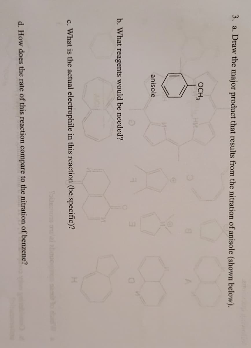 3. a. Draw the major product that results from the nitration of anisole (shown below).
OCH 3
anisole
b. What reagents would be needed?
c. What is the actual electrophile in this reaction (be specific)?
Toisenons ontzi abouomo 20
d. How does the rate of this reaction compare to the nitration of benzene?