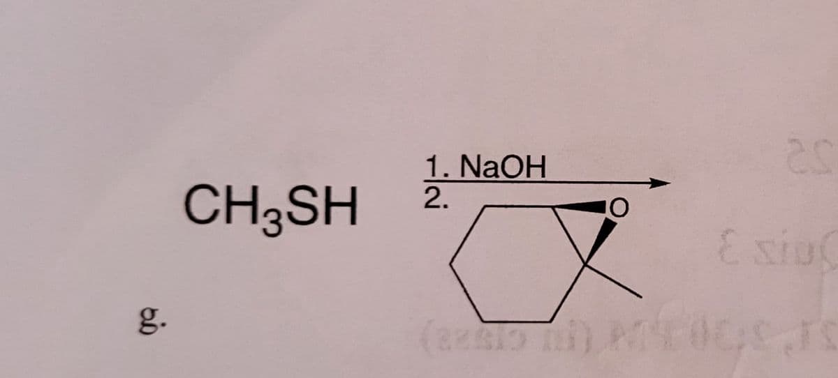 **Chemical Reaction Example**

**Reactants:**
- **Methanethiol (CH₃SH)**

**Reagents and Conditions:**
1. **Sodium Hydroxide (NaOH)**
   
**Reaction:**

The reactant methanethiol (CH₃SH) undergoes a reaction in the presence of sodium hydroxide (NaOH). The product formed here is not specified but is related to the cyclic structure shown in the diagram.

**Diagrams and Explanation:**

- **Reactant Structure:** CH₃SH

- **Reagent:** NaOH (Sodium Hydroxide)

- **Target Product:**
  This is a cyclic compound as indicated by the hexagonal ring structure. The specific diagram shows a six-membered cyclic structure with a wedge indicating a substituent coming out of the plane of the ring, and a dashed line indicating a substituent going behind the plane of the ring.

  The product structure contains:
  - A six-membered ring (cyclohexane derivative)
  - Two substituents attached to adjacent carbon atoms:
    - One substituent is an oxygen atom (O) shown as a solid wedge, which indicates it is coming out of the plane.
    - The other substituent (structure not visible in the figure but indicated) appears to be attached as a dashed wedge, implying it goes behind the plane of the ring.

**g.** (labeling in the figure, indicating this is part "g" of a series of reactions or problems in a larger context).