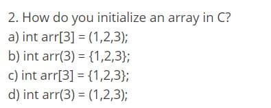 2. How do you initialize an array in C?
a) int arr[3] = (1,2,3);
b) int arr(3) = {1,2,3};
c) int arr[3] = {1,2,3};
d) int arr(3) = (1,2,3);
