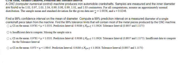 A CNC (computer numerical control) machine produces iron automobile crankshafts. Samples are measured and the inner diameter
are found to be 1.01, 0.97, 1.03, 1.04, 0.99, 0.98, 0.99, 1.01, and 1.03 centimeters. For all computations, assume an approximately normal
distribution. The sample mean and standard deviation for the given data are = 1.0056, and s =0.0246.
Find a 99% confidence interval on the mean of diameter. Compute a 99% prediction interval on a measured diameter of a single
crankshaft piece taken from the machine. Find the 99% tolerance limits that will contain most of the metal pieces produced by the CNC machine.
O a. CI on the mean: 0.9781 <µ <1.0331. Prediction Interval: 0.9186 s Xp+151.0926. Tolerance Interval (0.8937 and 1.1175)
O b. Insufficient data to compute. Missing the sample size n
Oc CIon the mean: 0.9781 <µ<1.0331. Prediction Interval: 0.9186 s Xp+151.0926. Tolerance Interval (0.8937 and 1.1175). Insufficient data to compute
for the Tolerance Interval
Od. CI on the mean: 0.970 < µ < 1.9845. Prediction Interval: 0.9186 s Xn+1$1.0926. Tolerance Interval (0.8937 and 1.1175)
