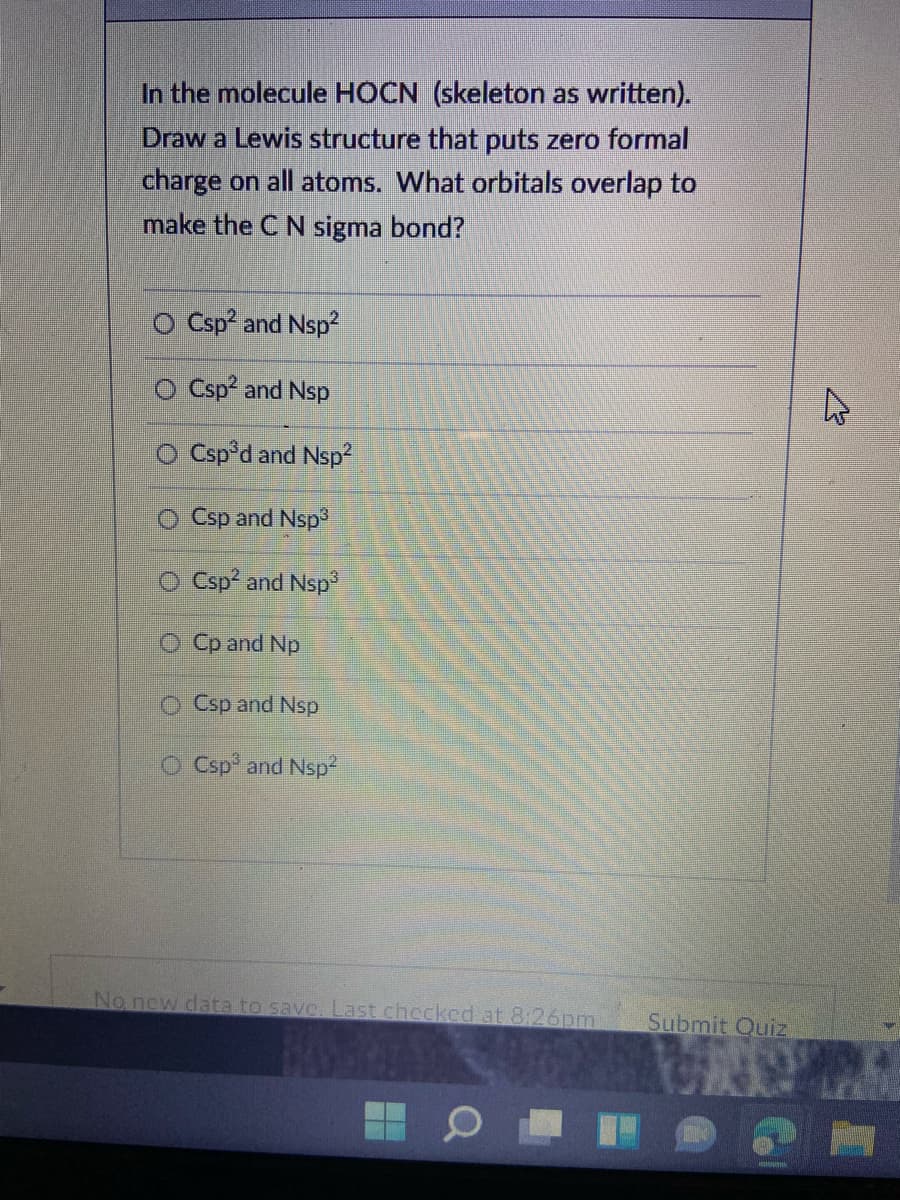 In the molecule HOCN (skeleton as written).
Draw a Lewis structure that puts zero formal
charge on all atoms. What orbitals overlap to
make the C N sigma bond?
O Csp and Nsp?
Csp and Nsp
O Csp°d and Nsp
O Csp and Nsp
O Csp? and Nsp
O Cp and Np
O Csp and Nsp
Csp and Nsp2
No new data to savc. Last checked at 8:26pm
Submit Quiz
