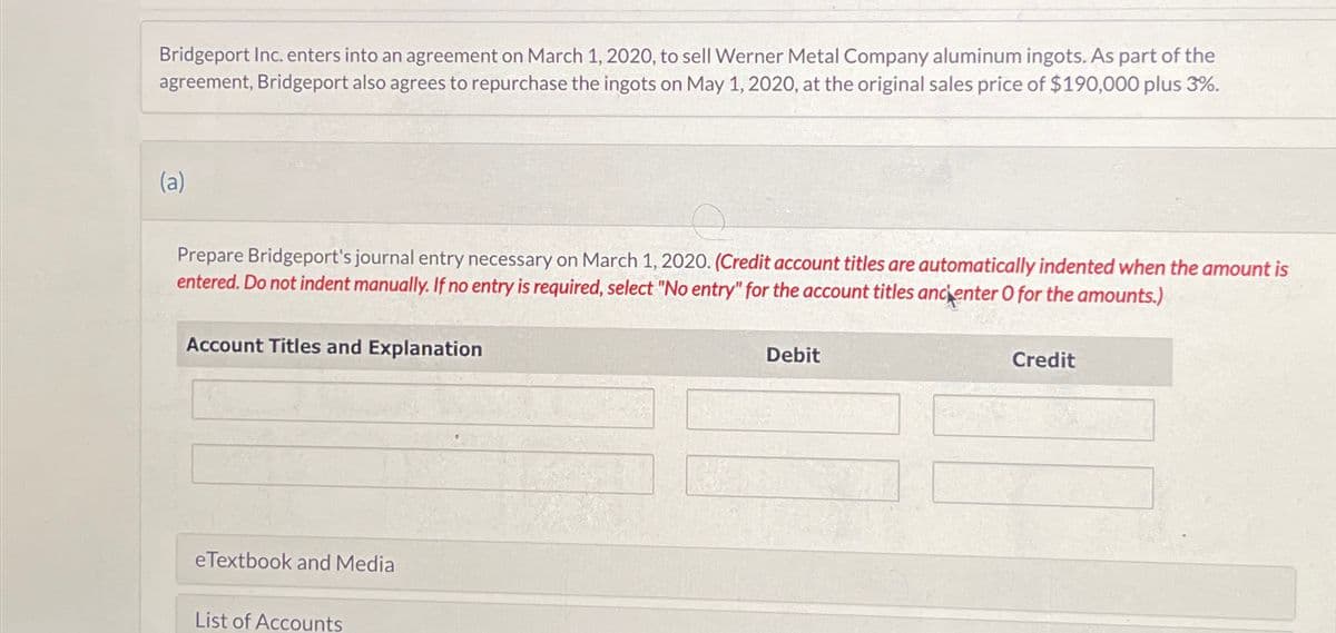 Bridgeport Inc. enters into an agreement on March 1, 2020, to sell Werner Metal Company aluminum ingots. As part of the
agreement, Bridgeport also agrees to repurchase the ingots on May 1, 2020, at the original sales price of $190,000 plus 3%.
(a)
Prepare Bridgeport's journal entry necessary on March 1, 2020. (Credit account titles are automatically indented when the amount is
entered. Do not indent manually. If no entry is required, select "No entry" for the account titles ancienter O for the amounts.)
Account Titles and Explanation
eTextbook and Media
List of Accounts
Debit
Credit