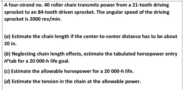 A four-strand no. 40 roller chain transmits power from a 21-tooth driving
sprocket to an 84-tooth driven sprocket. The angular speed of the driving
sprocket is 2000 rev/min.
(a) Estimate the chain length if the center-to-center distance has to be about
20 in.
(b) Neglecting chain length effects, estimate the tabulated horsepower entry
H'tab for a 20 000-h life goal.
(c) Estimate the allowable horsepower for a 20 000-h life.
(d) Estimate the tension in the chain at the allowable power.
