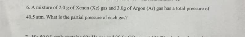 6. A mixture of 2.0 g of Xenon (Xe) gas and 3.0g of Argon (Ar) gas has a total pressure of
40.5 atm. What is the partial pressure of each gas?
7 Ifa 50.0I tople
CO