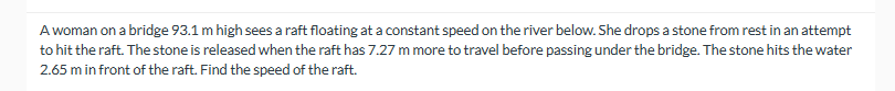 A woman on a bridge 93.1 m high sees a raft floating at a constant speed on the river below. She drops a stone from rest in an attempt
to hit the raft. The stone is released when the raft has 7.27 m more to travel before passing under the bridge. The stone hits the water
2.65 m in front of the raft. Find the speed of the raft.