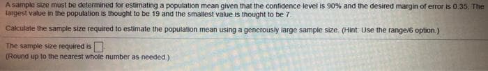 A sample size must be determined for estimating a population mean given that the confidence level is 90% and the desired margin of error is 0.35. The
largest value in the population is thought to be 19 and the smallest value is thought to be 7.
Calculate the sample size required to estimate the population mean using a generously large sample size. (Hint: Use the range/6 option.)
The sample size required is
(Round up to the nearest whole number as needed.)