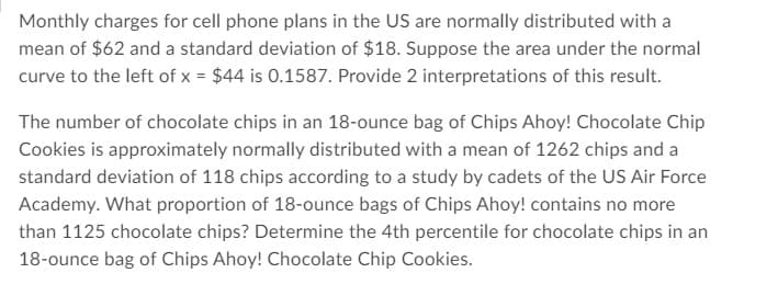 Monthly charges for cell phone plans in the US are normally distributed with a
mean of $62 and a standard deviation of $18. Suppose the area under the normal
curve to the left of x = $44 is 0.1587. Provide 2 interpretations of this result.
The number of chocolate chips in an 18-ounce bag of Chips Ahoy! Chocolate Chip
Cookies is approximately normally distributed with a mean of 1262 chips and a
standard deviation of 118 chips according to a study by cadets of the US Air Force
Academy. What proportion of 18-ounce bags of Chips Ahoy! contains no more
than 1125 chocolate chips? Determine the 4th percentile for chocolate chips in an
18-ounce bag of Chips Ahoy! Chocolate Chip Cookies.