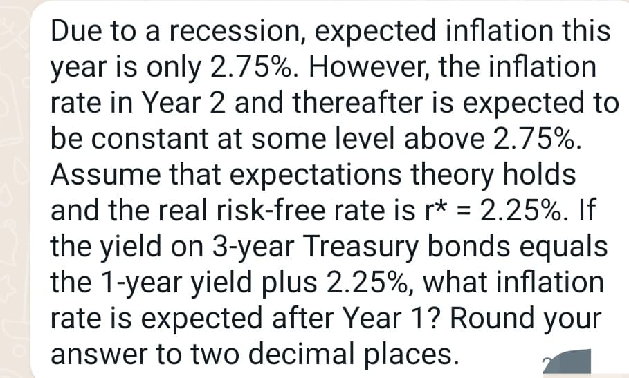 Due to a recession, expected inflation this
year is only 2.75%. However, the inflation
rate in Year 2 and thereafter is expected to
be constant at some level above 2.75%.
Assume that expectations theory holds
and the real risk-free rate is r* = 2.25%. If
the yield on 3-year Treasury bonds equals
the 1-year yield plus 2.25%, what inflation
rate is expected after Year 1? Round your
answer to two decimal places.