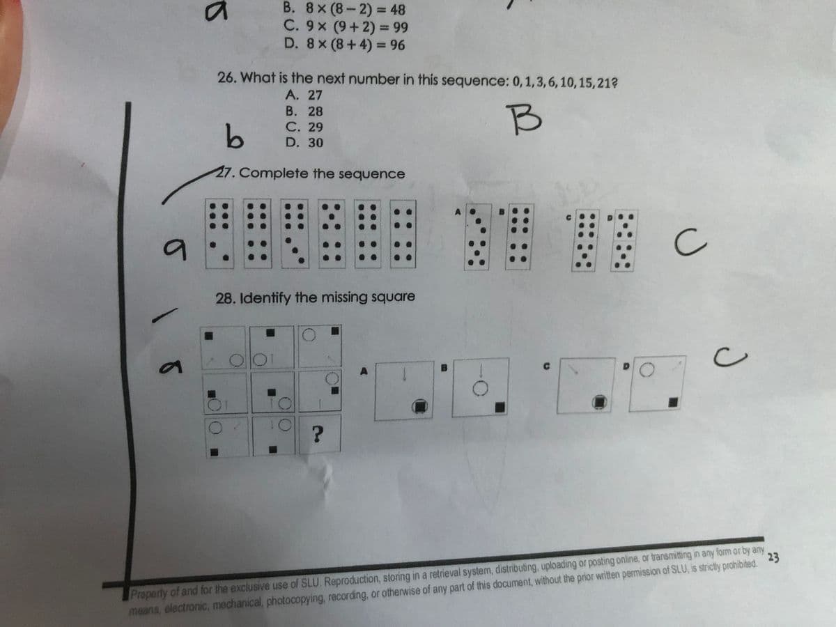 B. 8x(8-2) = 48
%3D
C. 9x (9+2) = 99
D. 8x (8+4) = 96
%3D
26. What is the next number in this sequence: 0,1,3,6, 10,15,21?
A. 27
В. 28
С. 29
B
D. 30
27. Complete the sequence
19
28. Identify the missing square
A
Property of and for the exclusive use of SLU. Reproduction, storing in a retrieval system, distributing, uploading or posting online, or transmitting in any form or by any
means, electronic, mechanical, photocopying, recording, or otherwise of any part of this document, without the prior written permission of SLU, is strictly prohibited.
23
