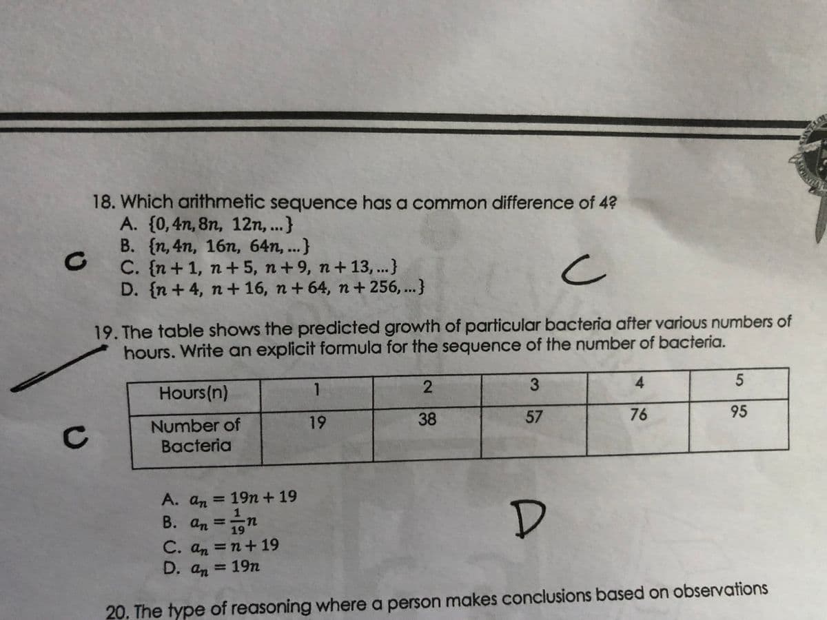 18. Which arithmetic sequence has a common difference of 4?
A. (0,4n, 8n, 12n, ...}
B. {n, 4n, 16n, 64n, ...}
C. {n+1, n+5, n+9, n+ 13, ...}
D. {n + 4, n+ 16, n+ 64, n+ 256, ...}
19. The table shows the predicted growth of particular bacteria after various numbers of
hours. Write an explicit formula for the sequence of the number of bacteria.
Hours(n)
1
2.
57
76
95
19
Number of
Bacteria
A. an = 19n + 19
%3D
B. an
19
C. an =
n+19
%3D
D. an = 19n
20. The type of reasoning where a person makes conclusions based on observations
3.
38
C.
