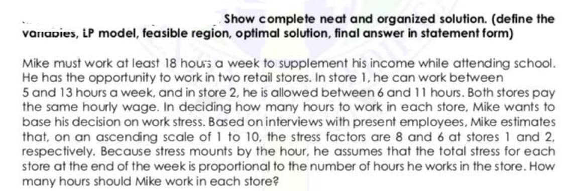 Show complete neat and organized solution. (define the
varnapies, iP model, feasible region, optimal solution, final answer in statement form)
Mike must work at least 18 hours a week to supplement his income while attending school.
He has the opportunity to work in two retail stores. In store 1, he can work between
5 and 13 hours a week, and in store 2, he is allowed between 6 and 11 hours. Both stores pay
the same hourly wage. In deciding how many hours to work in each store, Mike wants to
base his decision on work stress. Based on interviews with present employees, Mike estimates
that, on an ascending scale of 1 to 10, the stress factors are 8 and 6 at stores 1 and 2,
respectively. Because stress mounts by the hour, he assumes that the total stress for each
store at the end of the week is proportional to the number of hours he works in the store. How
many hours should Mike work in each store?
