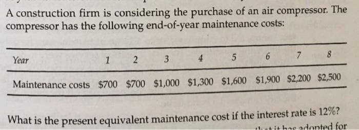 A construction firm is considering the purchase of an air compressor. The
compressor has the following end-of-year maintenance costs:
Year
1
2
3
4
7
8
5 6
Maintenance costs $700 $700 $1,000 $1,300 $1,600 $1,900 $2,200 $2,500
What is the present equivalent maintenance cost if the interest rate is 12%?
adopted for