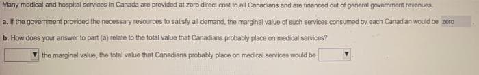 Many medical and hospital services in Canada are provided at zero direct cost to all Canadians and are financed out of general government revenues.
a. If the government provided the necessary resources to satisfy all demand, the marginal value of such services consumed by each Canadian would be zero
b. How does your answer to part (a) relate to the total value that Canadians probably place on medical services?
the marginal value, the total value that Canadians probably place on medical services would be