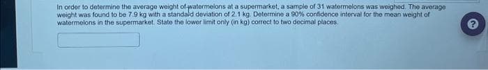 In order to determine the average weight of watermelons at a supermarket, a sample of 31 watermelons was weighed. The average
weight was found to be 7.9 kg with a standard deviation of 2.1 kg. Determine a 90% confidence interval for the mean weight of
watermelons in the supermarket. State the lower limit only (in kg) correct to two decimal places.
2.