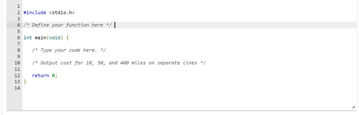 1
000 алршин
2 #include <stdio.h>
3
4 /* Define your function here
int main(void) {
5
6
7
8 /* Type your code here. */
/* Output cost for 10, 50, and 400 miles on separate lines */
9
10
11
12
13 }
14
return 0;