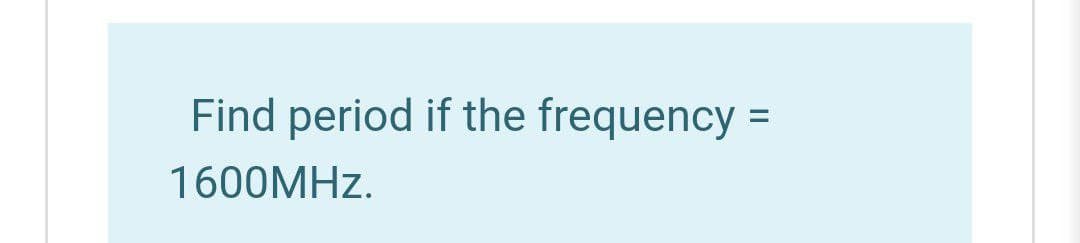 Find period if the frequency
1600MHZ.
