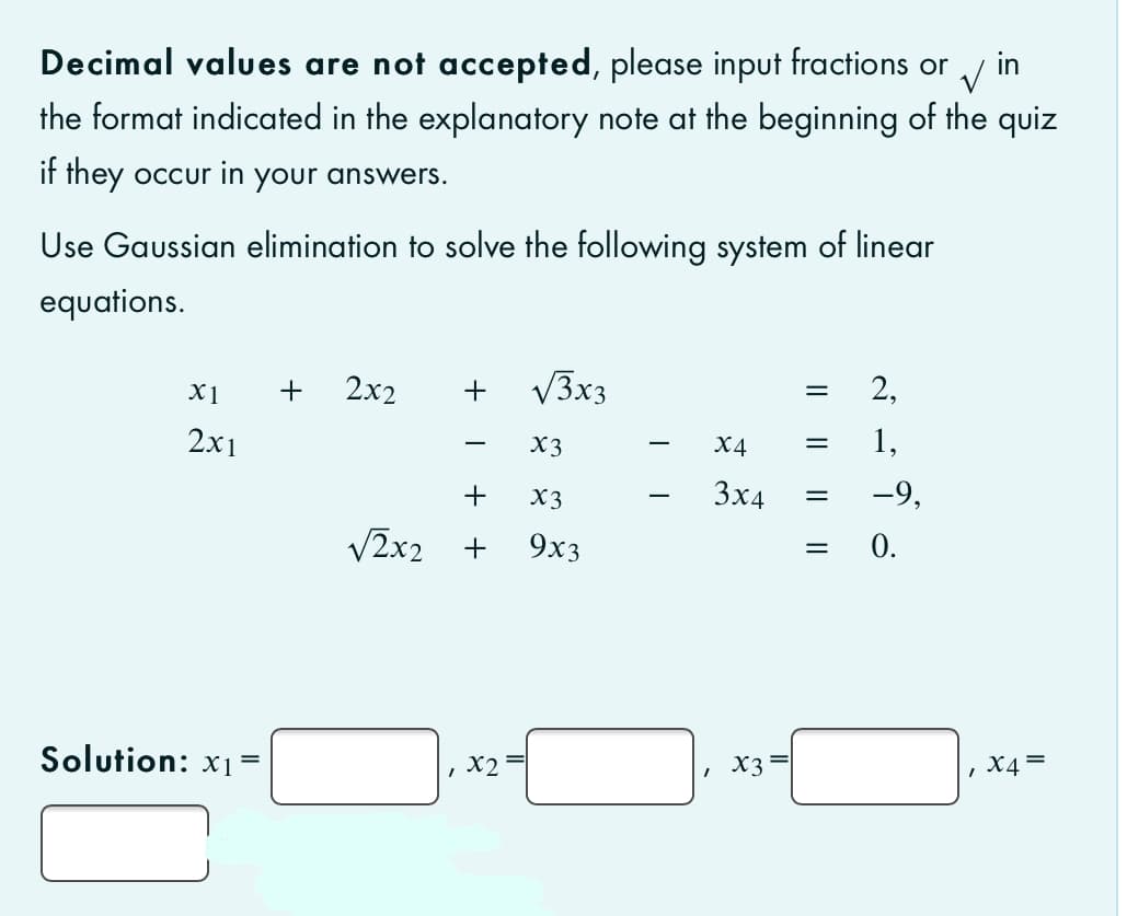 Decimal values are not accepted, please input fractions or
the format indicated in the explanatory note at the beginning of the quiz
in
if they occur in your answers.
Use Gaussian elimination to solve the following system of linear
equations.
X1
+
2x2
+
V3x3
2,
2х1
X3
X4
1,
-
+
X3
3x4
-9,
-
V2x2
+
9x3
= 0.
Solution: x1 =
X3=
, X4 =
I| || ||
