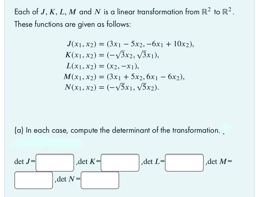 Each of J, K, L, M and N is a linear transformation from R2 to R².
These functions are given as follows:
Jx1, х2) %3D (Зхі — 5х2, —6х1 + 10x),
K(x1, x2) = (-V3x2, 3x1),
L(x1, x2) = (x2, –x1),
M(x1, x2) =
(Зх1 + 5х, бх1 — бх2),
N(x1, x2) = (-v5x1, v5x2).
(a) In each case, compute the determinant of the transformation. .
det J=
,det K
,det L=
,det M=
,det N
