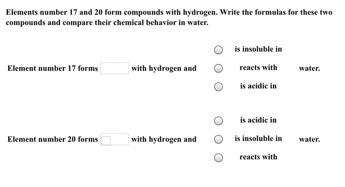 Elements number 17 and 20 form compounds with hydrogen. Write the formulas for these two
compounds and compare their chemical behavior in water.
is insoluble in
Element number 17 forms
with hydrogen and
reacts with
water.
is acidic in
is acidic in
Element number 20 forms
with hydrogen and
is insoluble in
water.
reacts with
