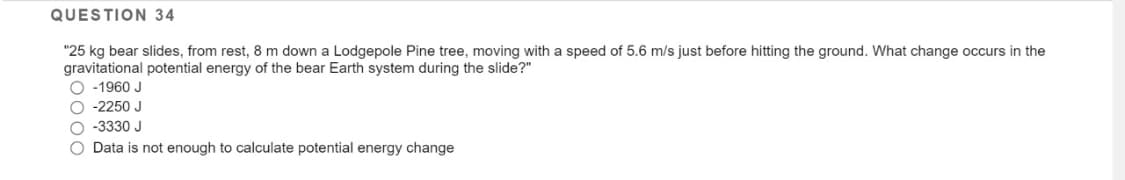 QUESTION 34
"25 kg bear slides, from rest, 8 m down a Lodgepole Pine tree, moving with a speed of 5.6 m/s just before hitting the ground. What change occurs in the
gravitational potential energy of the bear Earth system during the slide?"
O -1960 J
O -2250 J
O -3330 J
O Data is not enough to calculate potential energy change
