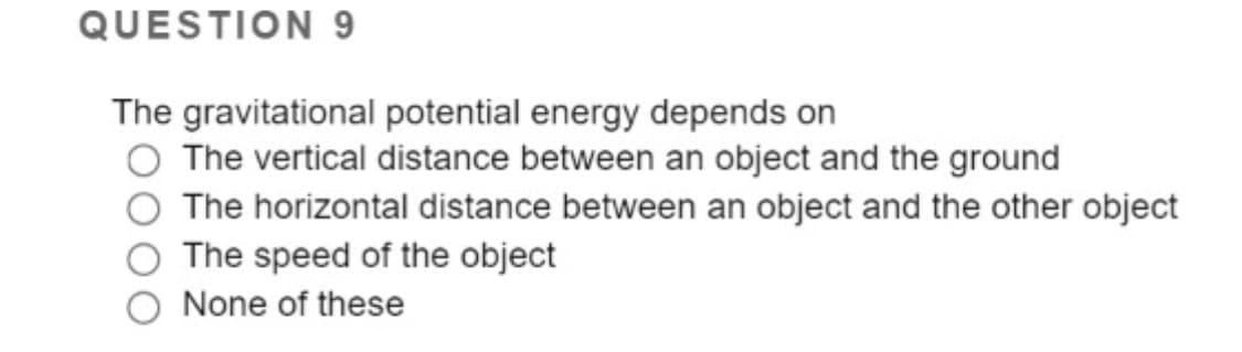 QUESTION 9
The gravitational potential energy depends on
The vertical distance between an object and the ground
The horizontal distance between an object and the other object
The speed of the object
None of these
