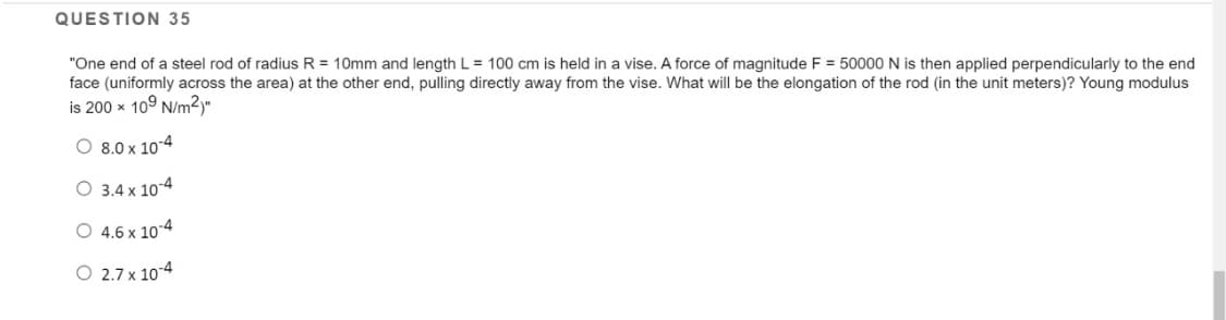 QUESTION 35
"One end of a steel rod of radius R = 10mm and length L = 100 cm is held in a vise. A force of magnitude F = 50000 N is then applied perpendicularly to the end
face (uniformly across the area) at the other end, pulling directly away from the vise. What will be the elongation of the rod (in the unit meters)? Young modulus
is 200 x 109 N/m²)"
O 8.0 x 10-4
O 3.4 x 10-4
O 4.6 x 10-4
O 2.7 x 10-4
