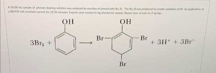 A 50.00 ml. sample of phenol cleaning solution was analyzed by reaction of phenol with Brg 0 The Bry ) was produced by anodic oxidation of Br by application of
a 88.934 mA constant current for 10o.36 minutes. Express your answer in mng phenol/ml. sample. Report your answer to 3 sig figs
OH
OH
Br
+ 3H + 3Br
Br
3Br, +
Br
