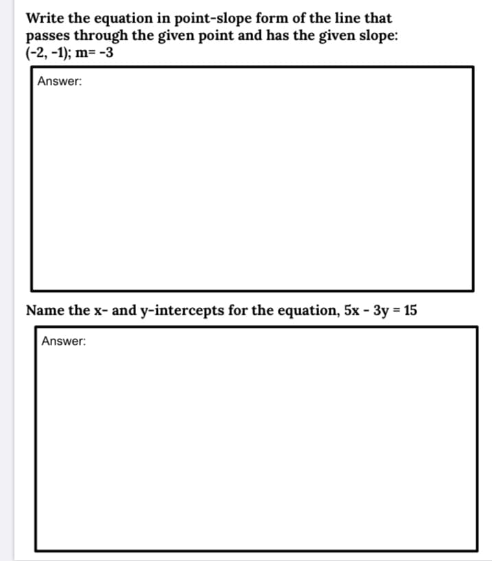 Write the equation in point-slope form of the line that
passes through the given point and has the given slope:
(-2, -1); m= -3
Answer:
Name the x- and y-intercepts for the equation, 5x - 3y = 15
Answer:
