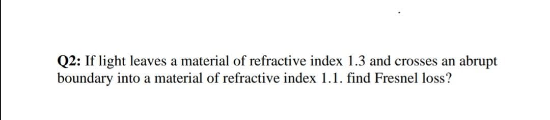 Q2: If light leaves a material of refractive index 1.3 and crosses an abrupt
boundary into a material of refractive index 1.1. find Fresnel loss?
