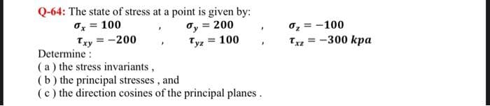 Q-64: The state of stress at a point is given by:
0x = 100
Txy=-200
dy = 200
= 100
Tyz =
Determine:
(a) the stress invariants,
(b) the principal stresses, and
(c) the direction cosines of the principal planes.
0₂=-100
Txz = -300 kpa