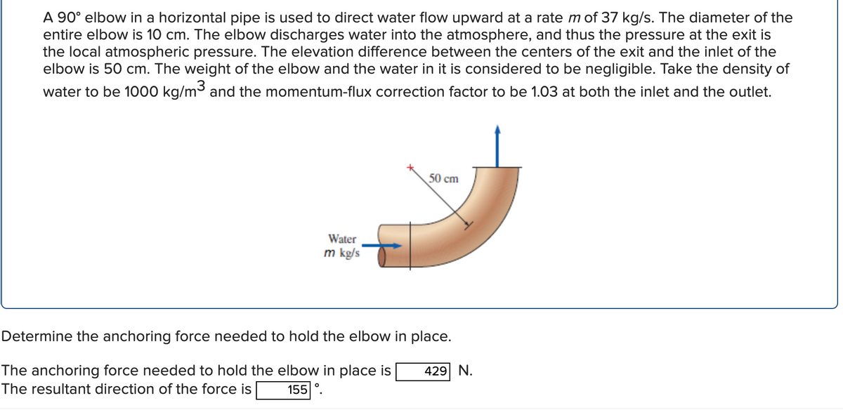 A 90° elbow in a horizontal pipe is used to direct water flow upward at a rate m of 37 kg/s. The diameter of the
entire elbow is 10 cm. The elbow discharges water into the atmosphere, and thus the pressure at the exit is
the local atmospheric pressure. The elevation difference between the centers of the exit and the inlet of the
elbow is 50 cm. The weight of the elbow and the water in it is considered to be negligible. Take the density of
water to be 1000 kg/m³ and the momentum-flux correction factor to be 1.03 at both the inlet and the outlet.
Water
m kg/s
O
50 cm
Determine the anchoring force needed to hold the elbow in place.
The anchoring force needed to hold the elbow in place is
The resultant direction of the force is
155
429 N.