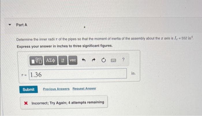 ▾ Part A
Determine the inner radii r of the pipes so that the moment of inertia of the assembly about the z axis is I, = 552 in¹.
Express your answer in inches to three significant figures.
15] ΑΣΦ
T= 1.36
vec
Submit Previous Answers Request Answer
X Incorrect; Try Again; 4 attempts remaining
WWW
?
in.