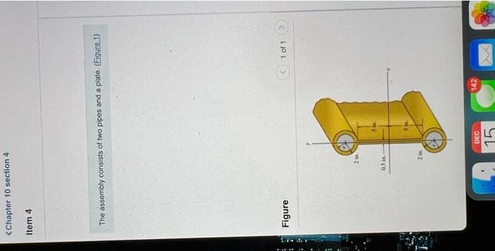 <Chapter 10 section 4
Item 4
The assembly consists of two pipes and a plate. (Eigure 1)
Figure
2 in
0.5 in
2 in
DEC
15
142
1 of 1