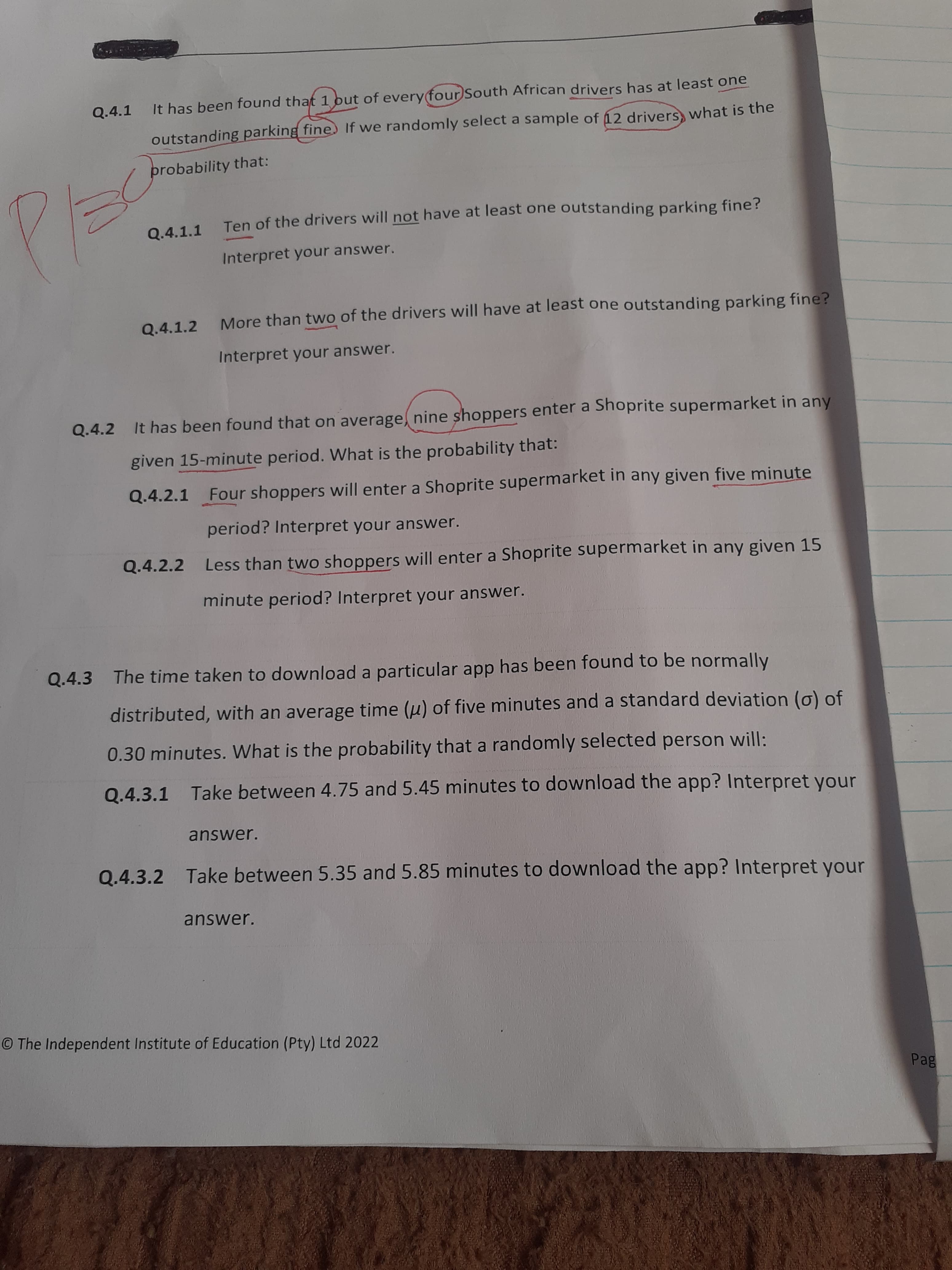 Q.4.1
It has been found that 1 out of everyfourSouth African drivers has at least one
outstanding parking fine. If we randomly select a sample of 12 drivers, what is the
probability that:
Ten of the drivers will not have at least one outstanding parking fine?
Q.4.1.1
Interpret your answer.
Q.4.1.2
More than two of the drivers will have at least one outstanding parking fine?
Interpret your answer.
Q.4.2 It has been found that on average, nine shoppers enter a Shoprite supermarket in any
given 15-minute period. What is the probability that:
Q.4.2.1 Four shoppers will enter a Shoprite supermarket in any given five minute
period? Interpret your answer.
Q.4.2.2 Less than two shoppers will enter a Shoprite supermarket in any given 15
minute period? Interpret your answer.
Q.4.3 The time taken to download a particular app has been found to be normally
distributed, with an average time (u) of five minutes and a standard deviation (g) of
0.30 minutes. What is the probability that a randomly selected person will:
Q.4.3.1 Take between 4.75 and 5.45 minutes to download the app? Interpret your
answer.
Q.4.3.2 Take between 5.35 and 5.85 minutes to download the app? Interpret your
answer.
© The Independent Institute of Education (Pty) Ltd 2022
Bed
